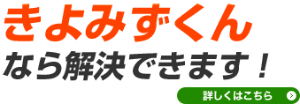 きよみずくんなら解決できます！詳しくはこちら