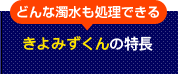 どんな濁水も処理できる　きよみずくんの特長